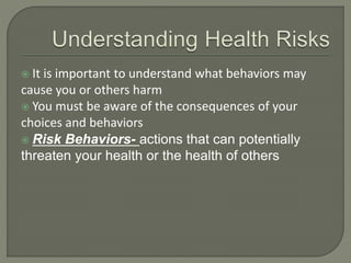  It is important to understand what behaviors may 
cause you or others harm 
 You must be aware of the consequences of your 
choices and behaviors 
 Risk Behaviors- actions that can potentially 
threaten your health or the health of others 
 