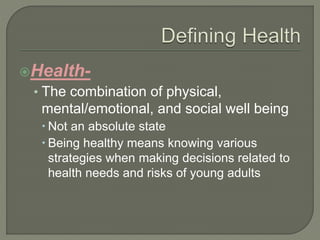 Health- 
• The combination of physical, 
mental/emotional, and social well being 
 Not an absolute state 
 Being healthy means knowing various 
strategies when making decisions related to 
health needs and risks of young adults 
 