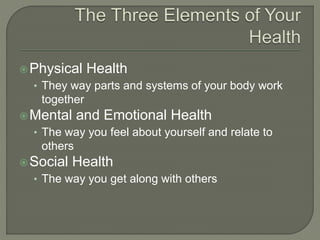 Physical Health 
• They way parts and systems of your body work 
together 
Mental and Emotional Health 
• The way you feel about yourself and relate to 
others 
Social Health 
• The way you get along with others 
 