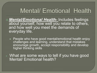 Mental/Emotional Health- Includes feelings 
about yourself, how well you relate to others, 
and how well you meet the demands of 
everyday life. 
 People who have good mental/emotional health enjoy 
challenges and learning, understand that mistakes 
encourage growth, accept responsibility and develop 
higher thinking skills 
 What are some ways to tell if you have good 
Mental/ Emotional health? 
 