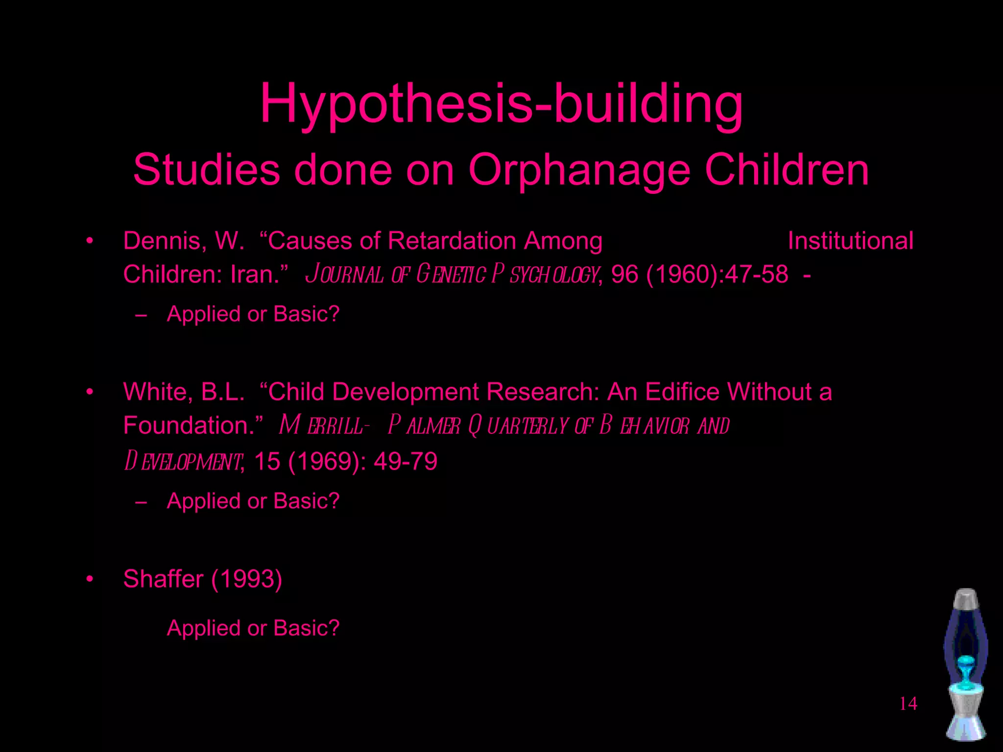 Hypothesis-building Studies done on Orphanage Children Dennis, W.  “Causes of Retardation Among  Institutional Children: Iran.”  Journal of Genetic Psychology , 96 (1960):47-58  -  Applied or Basic? White, B.L.  “Child Development Research: An Edifice Without a Foundation.”  Merrill- Palmer Quarterly of Behavior and  Development , 15 (1969): 49-79 Applied or Basic? Shaffer (1993) Applied or Basic? 