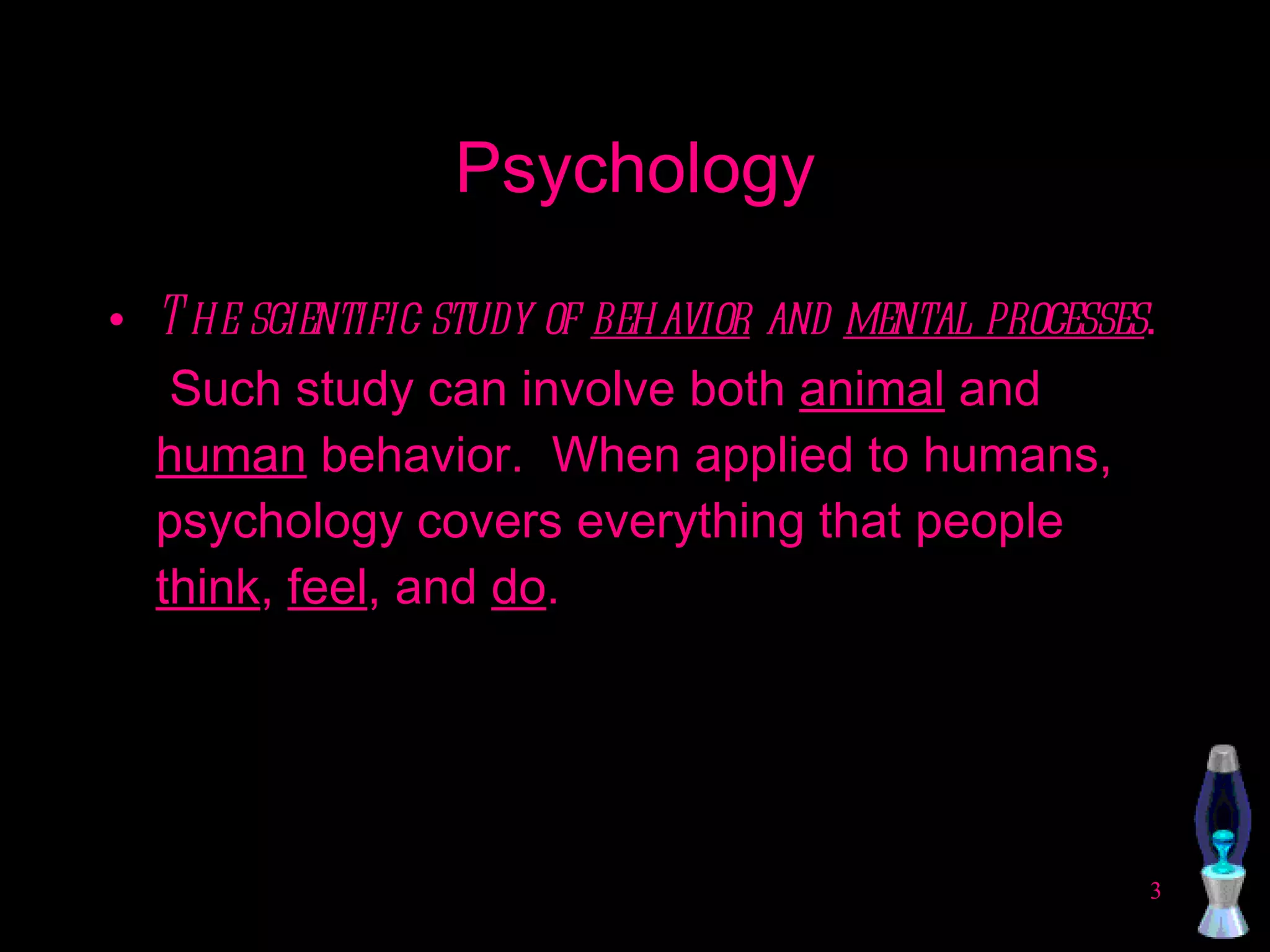 Psychology The scientific study of  behavior  and  mental processes .  Such study can involve both  animal  and  human  behavior.  When applied to humans, psychology covers everything that people  think ,  feel , and  do . 