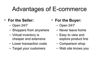 Advantages of E-commerce
• For the Seller:             • For the Buyer:
  – Open 24/7                   – Open 24/7
  – Shoppers from anywhere      – Never leave home
  – Virtual inventory is        – Easy to view and
    cheaper and extensive         explore product line
  – Lower transaction costs     – Comparison shop
  – Target your customers       – Web site knows you
 