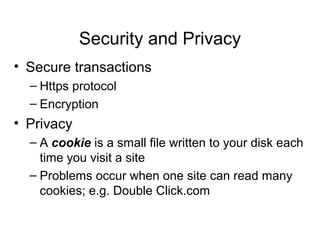 Security and Privacy
• Secure transactions
  – Https protocol
  – Encryption
• Privacy
  – A cookie is a small file written to your disk each
    time you visit a site
  – Problems occur when one site can read many
    cookies; e.g. Double Click.com
 