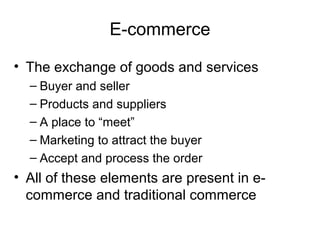 E-commerce

• The exchange of goods and services
  – Buyer and seller
  – Products and suppliers
  – A place to “meet”
  – Marketing to attract the buyer
  – Accept and process the order
• All of these elements are present in e-
  commerce and traditional commerce
 