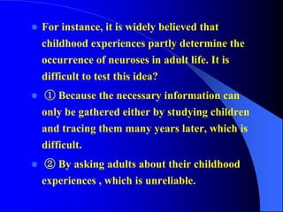  For instance, it is widely believed that
childhood experiences partly determine the
occurrence of neuroses in adult life. It is
difficult to test this idea?
 ① Because the necessary information can
only be gathered either by studying children
and tracing them many years later, which is
difficult.
 ② By asking adults about their childhood
experiences , which is unreliable.
 