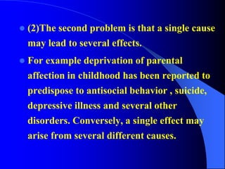  (2)The second problem is that a single cause
may lead to several effects.
 For example deprivation of parental
affection in childhood has been reported to
predispose to antisocial behavior , suicide,
depressive illness and several other
disorders. Conversely, a single effect may
arise from several different causes.
 