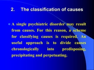 2. The classification of causes
 A single psychiatric disorder may result
from causes. For this reason, a scheme
for classifying causes is required. An
useful approach is to divide causes
chronologically into predisposing,
precipitating and perpetuating.
 