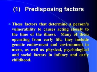 (1) Predisposing factors
 These factors that determine a person’s
vulnerability to causes acting closely to
the time of the illness. Many of them
operating from early life, they include
genetic endowment and environment in
utero, as well as physical, psychological
and social factors in infancy and early
childhood.
 