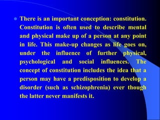  There is an important conception: constitution.
Constitution is often used to describe mental
and physical make up of a person at any point
in life. This make-up changes as life goes on,
under the influence of further physical,
psychological and social influences. The
concept of constitution includes the idea that a
person may have a predisposition to develop a
disorder (such as schizophrenia) ever though
the latter never manifests it.
 