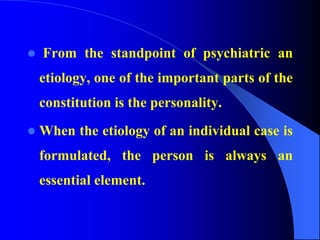  From the standpoint of psychiatric an
etiology, one of the important parts of the
constitution is the personality.
 When the etiology of an individual case is
formulated, the person is always an
essential element.
 