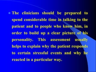 The clinicians should be prepared to
spend considerable time in talking to the
patient and to people who know him, in
order to build up a clear picture of his
personality. This assessment usually
helps to explain why the patient responds
to certain stressful events and why he
reacted in a particular way.
 
