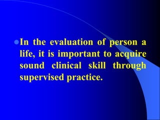 In the evaluation of person a
life, it is important to acquire
sound clinical skill through
supervised practice.
 
