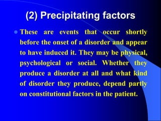 (2) Precipitating factors
 These are events that occur shortly
before the onset of a disorder and appear
to have induced it. They may be physical,
psychological or social. Whether they
produce a disorder at all and what kind
of disorder they produce, depend partly
on constitutional factors in the patient.
 