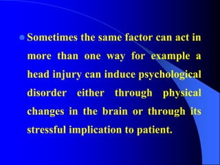  Sometimes the same factor can act in
more than one way for example a
head injury can induce psychological
disorder either through physical
changes in the brain or through its
stressful implication to patient.
 