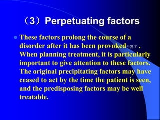 （3）Perpetuating factors
 These factors prolong the course of a
disorder after it has been provoked引发了 .
When planning treatment, it is particularly
important to give attention to these factors.
The original precipitating factors may have
ceased to act by the time the patient is seen,
and the predisposing factors may be well
treatable.
 