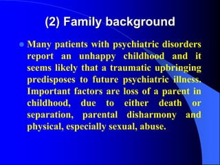 (2) Family background
 Many patients with psychiatric disorders
report an unhappy childhood and it
seems likely that a traumatic upbringing
predisposes to future psychiatric illness.
Important factors are loss of a parent in
childhood, due to either death or
separation, parental disharmony and
physical, especially sexual, abuse.
 