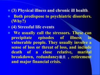  (3) Physical illness and chronic ill health.
 Both predispose to psychiatric disorders.
(Why?)
 (4) Stressful life events
 We usually call the stressors. These can
precipitate episodes of illness in
vulnerable people. They usually involve a
sense of loss or threat of loss, and include
death of a close relative, marital
breakdown, redundancy裁员 , retirement
and major financial crisis.
 