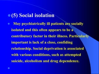 (5) Social isolation
 May psychiatrically ill patients are socially
isolated and this often appears to be a
contributory factor in their illness. Particularly
important is lack of a close, confiding
relationship. Social deprivation is associated
with various conditions, such as attempted
suicide, alcoholism and drug dependence.

 