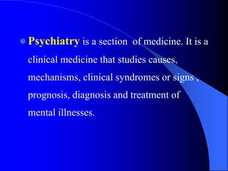  Psychiatry is a section of medicine. It is a
clinical medicine that studies causes,
mechanisms, clinical syndromes or signs ,
prognosis, diagnosis and treatment of
mental illnesses.
 