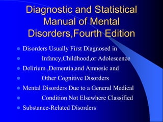 Diagnostic and Statistical
Manual of Mental
Disorders,Fourth Edition
 Disorders Usually First Diagnosed in
 Infancy,Childhood,or Adolescence
 Delirium ,Dementia,and Amnesic and
 Other Cognitive Disorders
 Mental Disorders Due to a General Medical
 Condition Not Elsewhere Classified
 Substance-Related Disorders
 