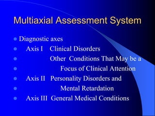 Multiaxial Assessment System
 Diagnostic axes
 Axis I Clinical Disorders
 Other Conditions That May be a
 Focus of Clinical Attention
 Axis II Personality Disorders and
 Mental Retardation
 Axis III General Medical Conditions
 