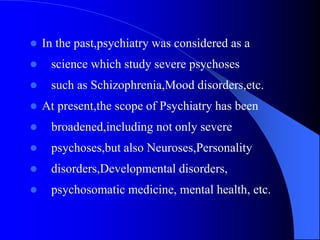  In the past,psychiatry was considered as a
 science which study severe psychoses
 such as Schizophrenia,Mood disorders,etc.
 At present,the scope of Psychiatry has been
 broadened,including not only severe
 psychoses,but also Neuroses,Personality
 disorders,Developmental disorders,
 psychosomatic medicine, mental health, etc.
 