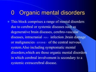 0 Organic mental disorders
 This block comprises a range of mental disorders
due to cerebral or systemic diseases such as
degenerative brain diseases, cerebro-vascular
diseases, intracranial（颅内） infection ,brain damage
or malignancies（恶性肿瘤） of the central nervous
system.Also including symptomatic mental
disorders,which are those organic mental disorders
in which cerebral involvement is secondary to a
systemic extracerebral disease.
 