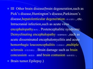  III Other brain disease(brain degeneration,such as
Pick’s disease,Huntington’s disease,Parkinson’s
disease,hepatolenticular degeneration（肝豆变性）, etc.
Intracranial infection,such as acute virus
encephalopathy(脑炎) . Postencephalitic syndrome.
Demyelinating encephalopathy（脱髓鞘脑病）,such as
acute disseminated encephalomyelitis and acute
hemorrhagic leucoencephalitis（白质脑炎）,multiple
sclerosis（多发性硬化）. Brain damage such as brain
concussion（脑震荡） and brain contusion（脑挫裂伤）.
 Brain tumor.Epilepsy.)
 