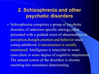 2. Schizophrenia and other
psychotic disorders
 Schizophrenia comprises a group of psychotic
disorders of unknown specific etiology,often
presented with a gradual onset of abnormalities in
perception,thought,emotion and behavior since
young adulthood. Consciousness is usually
maintained. Intelligence is intact,but in some
cases,there is some degree of cognitive impairment.
The natural course of the disorders is chronic
remitting but sometimes deteriorating.
 