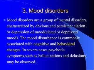 3. Mood disorders
 Mood disorders are a group of mental disorders
characterized by obvious and persistent elation
or depression of mood(elated or depressed
mood). The mood disturbance is commonly
associated with cognitive and behavioral
changes. In severe cases,psychotic
symptoms,such as hallucinations and delusions,
may be observed.
 