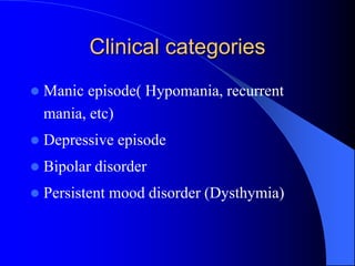 Clinical categories
 Manic episode( Hypomania, recurrent
mania, etc)
 Depressive episode
 Bipolar disorder
 Persistent mood disorder (Dysthymia)
 