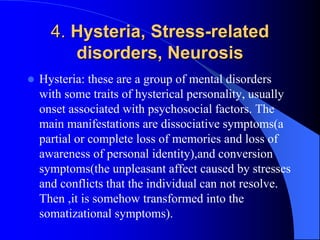 4. Hysteria, Stress-related
disorders, Neurosis
 Hysteria: these are a group of mental disorders
with some traits of hysterical personality, usually
onset associated with psychosocial factors. The
main manifestations are dissociative symptoms(a
partial or complete loss of memories and loss of
awareness of personal identity),and conversion
symptoms(the unpleasant affect caused by stresses
and conflicts that the individual can not resolve.
Then ,it is somehow transformed into the
somatizational symptoms).
 