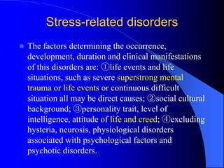 Stress-related disorders
 The factors determining the occurrence,
development, duration and clinical manifestations
of this disorders are: ①life events and life
situations, such as severe superstrong mental
trauma or life events or continuous difficult
situation all may be direct causes; ②social cultural
background; ③personality trait, level of
intelligence, attitude of life and creed; ④excluding
hysteria, neurosis, physiological disorders
associated with psychological factors and
psychotic disorders.
 