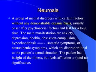 Neurosis
 A group of mental disorders with certain factors,
without any demonstrable organic basis, usually
onset after psychosocial factors and last for a long
time. The main manifestation are anxiety,
depression, phobia, obsession-compulsion,
hypochondriasis（疑病症）, somatic symptoms, or
neurasthenic symptoms, which are disproportional
to the patient’s actual situation. The patient has
insight of the illness, but feels affliction (痛苦)and no
significance.
 