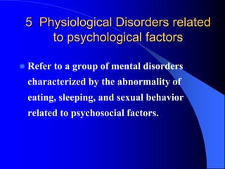 5 Physiological Disorders related
to psychological factors
 Refer to a group of mental disorders
characterized by the abnormality of
eating, sleeping, and sexual behavior
related to psychosocial factors.
 