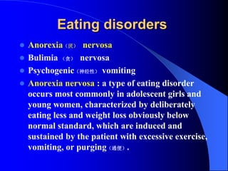 Eating disorders
 Anorexia（厌） nervosa
 Bulimia （贪） nervosa
 Psychogenic（神经性） vomiting
 Anorexia nervosa : a type of eating disorder
occurs most commonly in adolescent girls and
young women, characterized by deliberately
eating less and weight loss obviously below
normal standard, which are induced and
sustained by the patient with excessive exercise,
vomiting, or purging（通便）.
 