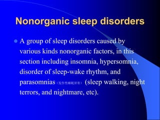 Nonorganic sleep disorders
 A group of sleep disorders caused by
various kinds nonorganic factors, in this
section including insomnia, hypersomnia,
disorder of sleep-wake rhythm, and
parasomnias（发作性睡眠异常） (sleep walking, night
terrors, and nightmare, etc).
 