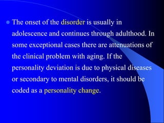  The onset of the disorder is usually in
adolescence and continues through adulthood. In
some exceptional cases there are attenuations of
the clinical problem with aging. If the
personality deviation is due to physical diseases
or secondary to mental disorders, it should be
coded as a personality change.
 