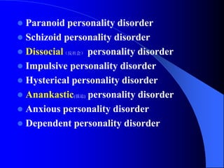  Paranoid personality disorder
 Schizoid personality disorder
 Dissocial（反社会） personality disorder
 Impulsive personality disorder
 Hysterical personality disorder
 Anankastic(强迫) personality disorder
 Anxious personality disorder
 Dependent personality disorder
 