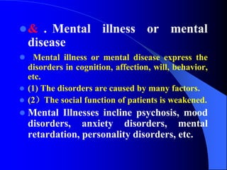 & . Mental illness or mental
disease
 Mental illness or mental disease express the
disorders in cognition, affection, will, behavior,
etc.
 (1) The disorders are caused by many factors.
 (2）The social function of patients is weakened.
 Mental Illnesses incline psychosis, mood
disorders, anxiety disorders, mental
retardation, personality disorders, etc.
 