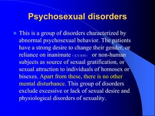 Psychosexual disorders
 This is a group of disorders characterized by
abnormal psychosexual behavior. The patients
have a strong desire to change their gender, or
reliance on inanimate（无生命的） or non-human
subjects as source of sexual gratification, or
sexual attraction to individuals of homosex or
bisexes. Apart from these, there is no other
mental disturbance. This group of disorders
exclude excessive or lack of sexual desire and
physiological disorders of sexuality.
 