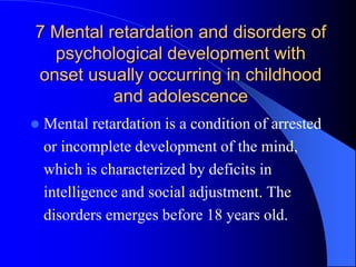 7 Mental retardation and disorders of
psychological development with
onset usually occurring in childhood
and adolescence
 Mental retardation is a condition of arrested
or incomplete development of the mind,
which is characterized by deficits in
intelligence and social adjustment. The
disorders emerges before 18 years old.
 