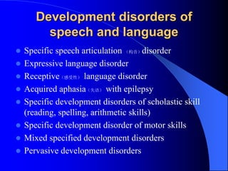 Development disorders of
speech and language
 Specific speech articulation （构音）disorder
 Expressive language disorder
 Receptive（感受性） language disorder
 Acquired aphasia（失语） with epilepsy
 Specific development disorders of scholastic skill
(reading, spelling, arithmetic skills)
 Specific development disorder of motor skills
 Mixed specified development disorders
 Pervasive development disorders
 