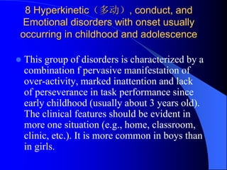 8 Hyperkinetic（多动）, conduct, and
Emotional disorders with onset usually
occurring in childhood and adolescence
 This group of disorders is characterized by a
combination f pervasive manifestation of
over-activity, marked inattention and lack
of perseverance in task performance since
early childhood (usually about 3 years old).
The clinical features should be evident in
more one situation (e.g., home, classroom,
clinic, etc.). It is more common in boys than
in girls.
 