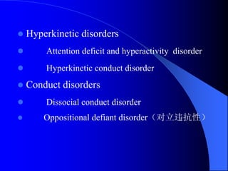  Hyperkinetic disorders
 Attention deficit and hyperactivity disorder
 Hyperkinetic conduct disorder
 Conduct disorders
 Dissocial conduct disorder
 Oppositional defiant disorder（对立违抗性）
 