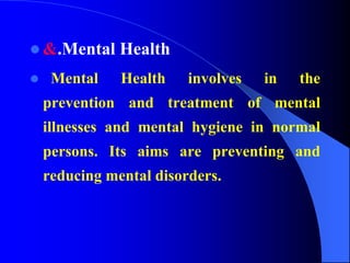  &.Mental Health
 Mental Health involves in the
prevention and treatment of mental
illnesses and mental hygiene in normal
persons. Its aims are preventing and
reducing mental disorders.
 