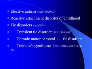  Elective autism（选择性缄默症）
 Reactive attachment disorder of childhood
 Tic disorders（抽动障碍）
 Transient tic disorder（短暂性抽动障碍）
 Chronic motor or vocal（发声） tic disorder
 Tourette’s syndrome（发声与多种运动联合抽动障
碍）
 