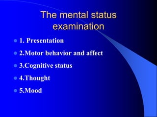 The mental status
examination
 1. Presentation
 2.Motor behavior and affect
 3.Cognitive status
 4.Thought
 5.Mood
 