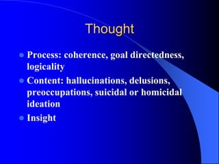 Thought
 Process: coherence, goal directedness,
logicality
 Content: hallucinations, delusions,
preoccupations, suicidal or homicidal
ideation
 Insight
 
